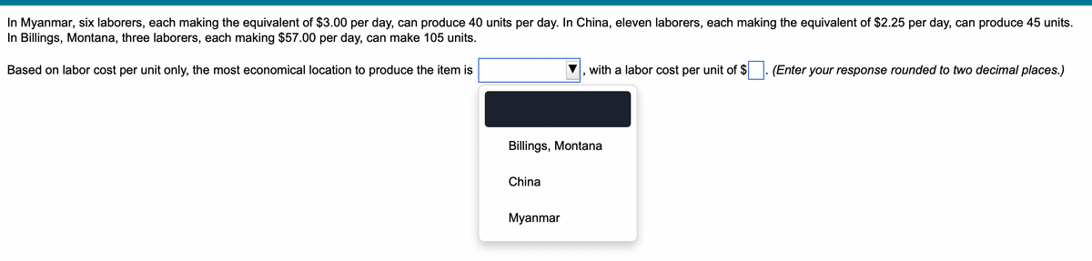 In Myanmar, six laborers, each making the equivalent of $3.00 per day, can produce 40 units per day. In China, eleven laborers, each making the equivalent of $2.25 per day, can produce 45 units.
In Billings, Montana, three laborers, each making $57.00 per day, can make 105 units.
Based on labor cost per unit only, the most economical location to produce the item is
Billings, Montana
China
with a labor cost per unit of $ (Enter your response rounded to two decimal places.)
Myanmar