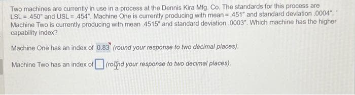 Two machines are currently in use in a process at the Dennis Kira Mfg. Co. The standards for this process are
LSL = 450" and USL= 454". Machine One is currently producing with mean = 451" and standard deviation .0004","
Machine Two is currently producing with mean .4515" and standard deviation .0003". Which machine has the higher
capability index?
Machine One has an index of 0.83 (round your response to two decimal places).
Machine Two has an index of (round your response to two decimal places).