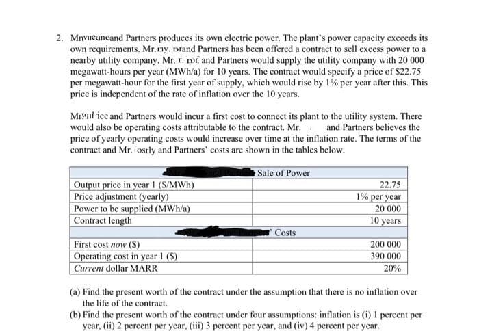 2. Mnvircaneand Partners produces its own electric power. The plant's power capacity exceeds its
own requirements. Mr. ny. Drand Partners has been offered a contract to sell excess power to a
nearby utility company. Mr. r. Dor and Partners would supply the utility company with 20 000
megawatt-hours per year (MWh/a) for 10 years. The contract would specify a price of $22.75
per megawatt-hour for the first year of supply, which would rise by 1% per year after this. This
price is independent of the rate of inflation over the 10 years.
Mrul ice and Partners would incur a first cost to connect its plant to the utility system. There
would also be operating costs attributable to the contract. Mr. and Partners believes the
price of yearly operating costs would increase over time at the inflation rate. The terms of the
contract and Mr. osrly and Partners' costs are shown in the tables below.
Output price in year 1 (S/MWh)
Price adjustment (yearly)
Power to be supplied (MWh/a)
Contract length
First cost now (S)
Operating cost in year 1 (S)
Current dollar MARR
Sale of Power
Costs
22.75
1% per year
20 000
10 years
200 000
390 000
20%
(a) Find the present worth of the contract under the assumption that there is no inflation over
the life of the contract.
(b) Find the present worth of the contract under four assumptions: inflation is (i) 1 percent per
year, (ii) 2 percent per year, (iii) 3 percent per year, and (iv) 4 percent per year.