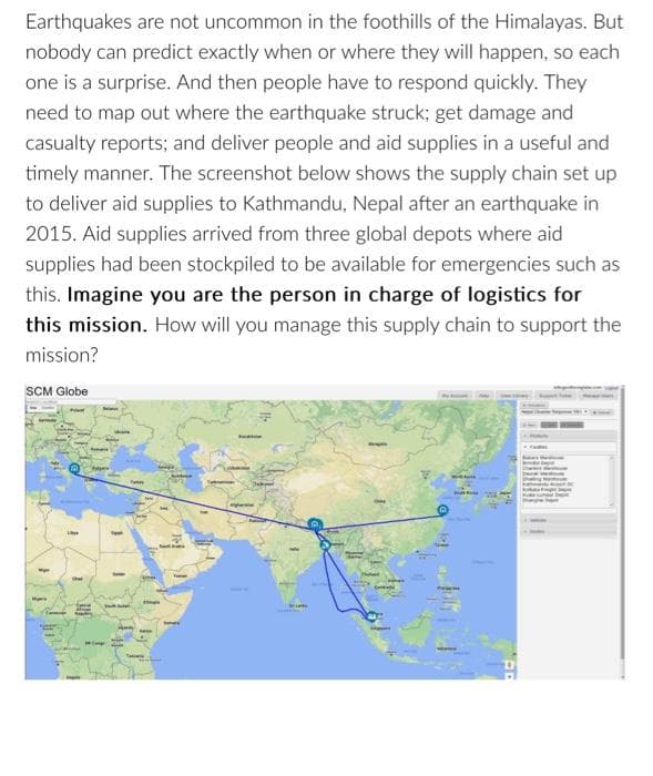 Earthquakes are not uncommon in the foothills of the Himalayas. But
nobody can predict exactly when or where they will happen, so each
one is a surprise. And then people have to respond quickly. They
need to map out where the earthquake struck; get damage and
casualty reports; and deliver people and aid supplies in a useful and
timely manner. The screenshot below shows the supply chain set up
to deliver aid supplies to Kathmandu, Nepal after an earthquake in
2015. Aid supplies arrived from three global depots where aid
supplies had been stockpiled to be available for emergencies such as
this. Imagine you are the person in charge of logistics for
this mission. How will you manage this supply chain to support the
mission?
SCM Globe
Wp
T
Ext
WIN