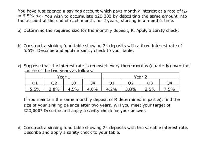 You have just opened a savings account which pays monthly interest at a rate of j12
= 5.5% p.a. You wish to accumulate $20,000 by depositing the same amount into
the account at the end of each month, for 2 years, starting in a month's time.
a) Determine the required size for the monthly deposit, R. Apply a sanity check.
b) Construct a sinking fund table showing 24 deposits with a fixed interest rate of
5.5%. Describe and apply a sanity check to your table.
c) Suppose that the interest rate is renewed every three months (quarterly) over the
course of the two years as follows:
Year 1
Q1
5.5%
02
Q3
2.8% 4.5%
04
01
4.0% 4.2%
Year 2
Q2
04
03
3.8% 2.5% 7.5%
If you maintain the same monthly deposit of R determined in part a), find the
size of your sinking balance after two years. Will you meet your target of
$20,000? Describe and apply a sanity check for your answer.
d) Construct a sinking fund table showing 24 deposits with the variable interest rate.
Describe and apply a sanity check to your table.