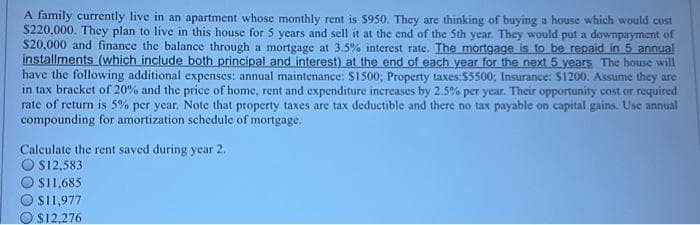 A family currently live in an apartment whose monthly rent is $950. They are thinking of buying a house which would cost
$220,000. They plan to live in this house for 5 years and sell it at the end of the 5th year. They would put a downpayment of
$20,000 and finance the balance through a mortgage at 3.5% interest rate. The mortgage is to be repaid in 5 annual
installments (which include both principal and interest) at the end of each year for the next 5 years The house will
have the following additional expenses: annual maintenance: $1500; Property taxes:$5500; Insurance: $1200. Assume they are
in tax bracket of 20% and the price of home, rent and expenditure increases by 2.5% per year. Their opportunity cost or required
rate of return is 5% per year. Note that property taxes are tax deductible and there no tax payable on capital gains. Use annual
compounding for amortization schedule of mortgage.
Calculate the rent saved during year 2.
O $12,583
$11,685
$11,977
$12,276