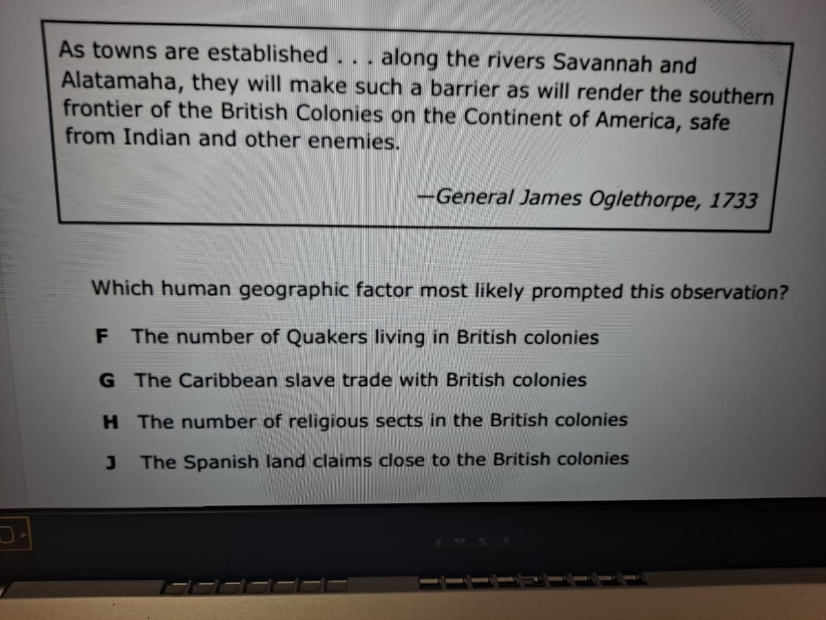 As towns are established
along the rivers Savannah and
Alatamaha, they will make such a barrier as will render the southern
frontier of the British Colonies on the Continent of America, safe
from Indian and other enemies.
-General James Oglethorpe, 1733
Which human geographic factor most likely prompted this observation?
F The number of Quakers living in British colonies
G The Caribbean slave trade with British colonies
H The number of religious sects in the British colonies
The Spanish land claims close to the British colonies
