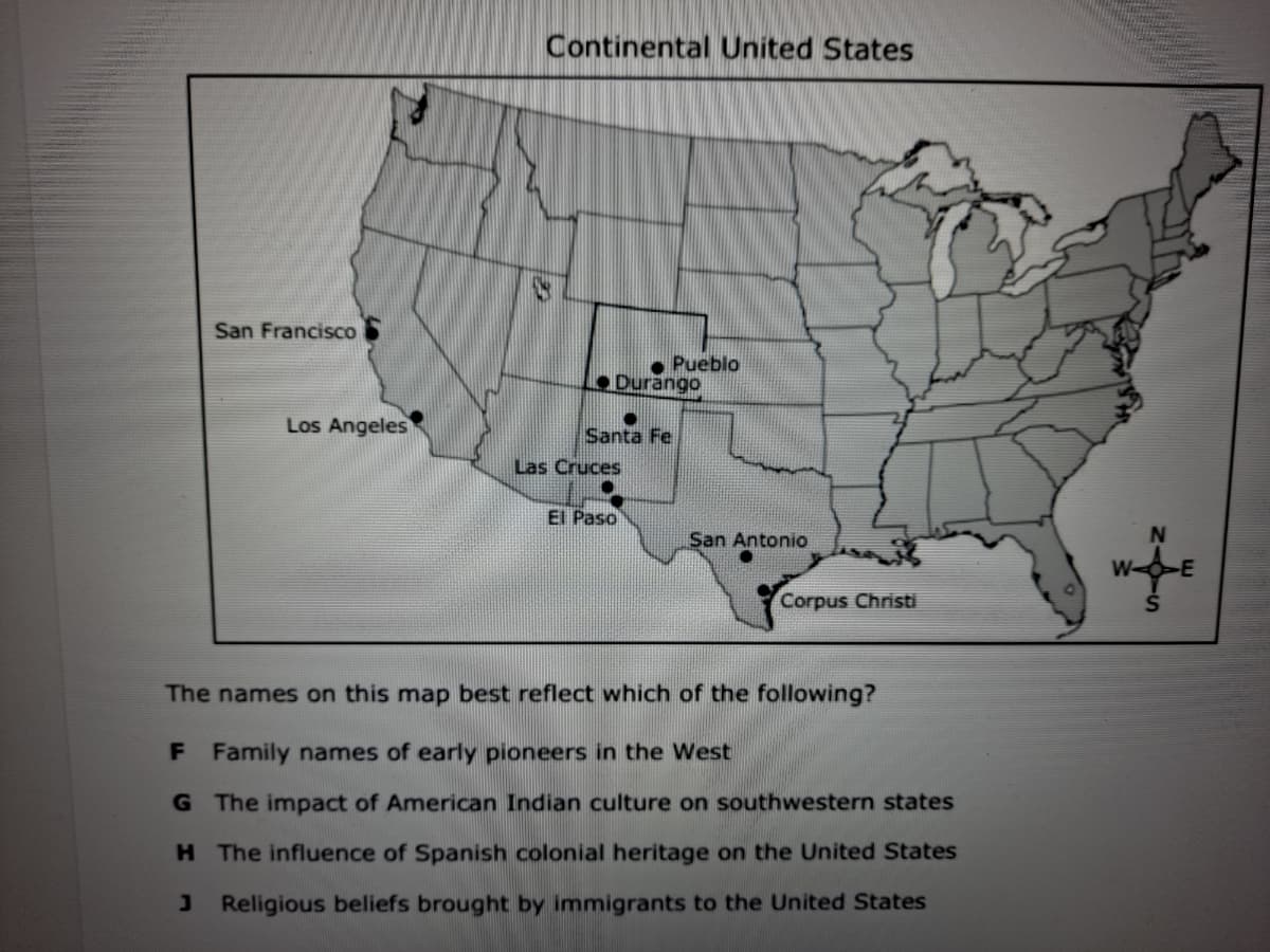 Continental United States
San Francisco
Pueblo
Durängo
Los Angeles
Santa Fe
Las Cruces
El Paso
San Antonio
N
Corpus Christi
The names on this map best reflect which of the following?
F Family names of early pioneers in the West
G The impact of American Indian culture on southwestern states
H The influence of Spanish colonial heritage on the United States
J Religious beliefs brought by immigrants to the United States
