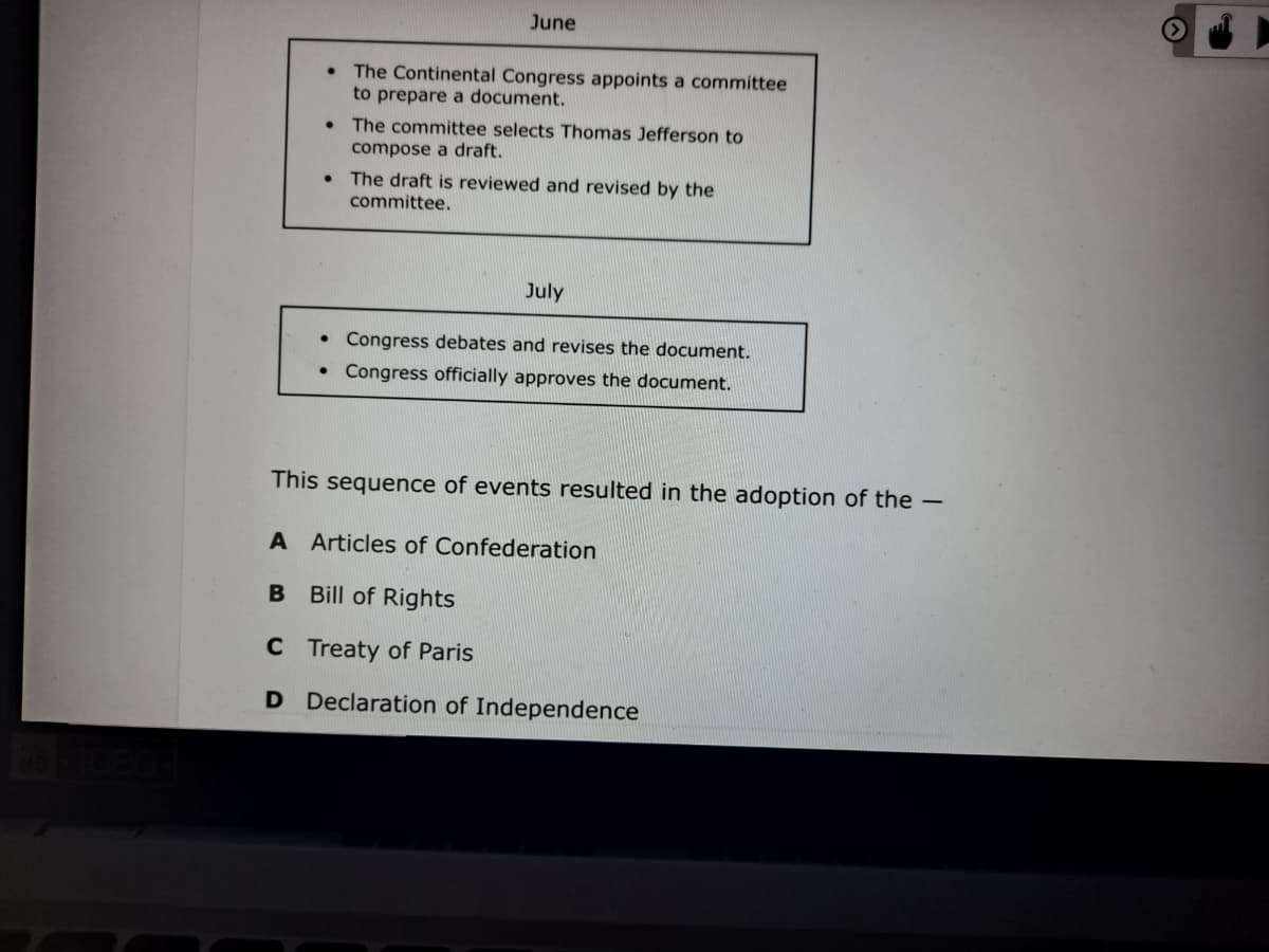 June
The Continental Congress appoints a committee
to prepare a document.
• The committee selects Thomas Jefferson to
compose a draft.
• The draft is reviewed and revised by the
committee.
July
Congress debates and revises the document.
Congress officially approves the document.
This sequence of events resulted in the adoption of the -
A Articles of Confederation
B Bill of Rights
C Treaty of Paris
D Declaration of Independence
