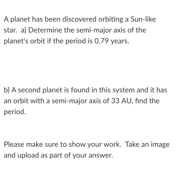 A planet has been discovered orbiting a Sun-like
star. a) Determine the semi-major axis of the
planet's orbit if the period is 0.79 years.
b) A second planet is found in this system and it has
an orbit with a semi-major axis of 33 AU, find the
period.
Please make sure to show your work. Take an image
and upload as part of your answer.
