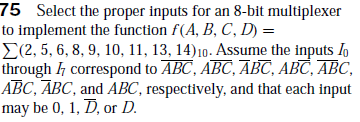 75 Select the proper inputs for an 8-bit multiplexer
to implement the function f(A, B, C, D) =
E(2, 5, 6, 8, 9, 10, 11, 13, 14)10. Assume the inputs Io
through h correspond to ABC, ABC, ĀBC, ABC, ABC,
ABC, ABC, and ABC, respectively, and that each input
may be 0, 1, D, or D.
