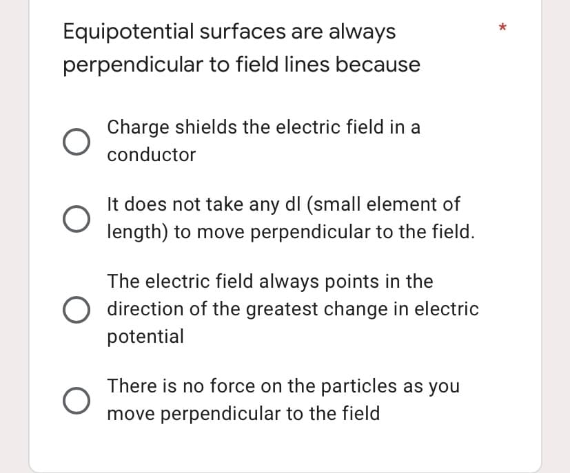 Equipotential surfaces are always
perpendicular to field lines because
O
Charge shields the electric field in a
conductor
O
It does not take any dl (small element of
length) to move perpendicular to the field.
The electric field always points in the
O direction of the greatest change in electric
potential
O
There is no force on the particles as you
move perpendicular to the field
*