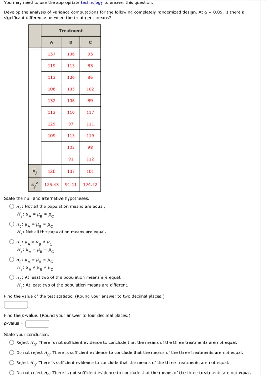 You may need to use the appropriate technology to answer this question.
Develop the analysis of variance computations for the following completely randomized design. At a = 0.05, is there a
significant difference between the treatment means?
x₁
A
137
119
113
108
132
113
129
109
120
Treatment
B
OHO: HAMBUC
Ha HA= B = MC
106
Ho: MAHB = "c
=
Ha: HAMBHC
113
126
103
106
110
97
113
105
91
107
с
93
83
86
102
89
117
111
119
98
112
125.43 91.11 174.22
101
State the null and alternative hypotheses.
O Ho: Not all the population means are equal.
H₂HAMB=HC
OH₂ HA=HB = "c
H₂: Not all the population means are equal.
OH: At least two of the population means are equal.
H₂: At least two of the population means are different.
Find the value of the test statistic. (Round your answer to two decimal places.)
Find the p-value. (Round your answer to four decimal places.)
p-value =
State your conclusion.
O Reject Ho. There is not sufficient evidence to conclude that the means of the three treatments are not equal.
O Do not reject Ho. There is sufficient evidence to conclude that the means of the three treatments are not equal.
O Reject Ho. There is sufficient evidence to conclude that the means of the three treatments are not equal.
O Do not reject Ho. There is not sufficient evidence to conclude that the means of the three treatments are not equal.