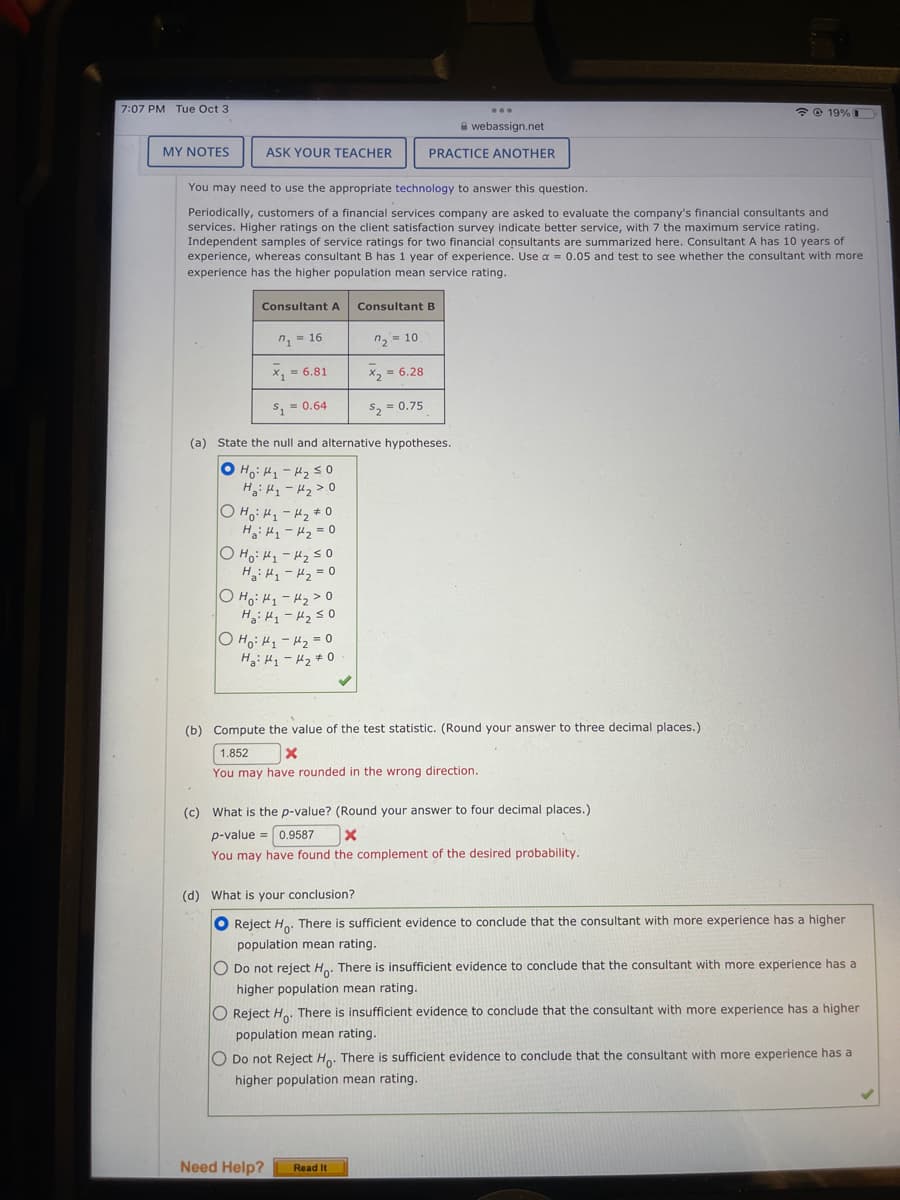 7:07 PM Tue Oct 3
MY NOTES
ASK YOUR TEACHER
Consultant A Consultant B
n₁=16
x₁ = 6.81
$₁ = 0.64
You may need to use the appropriate technology to answer this question.
Periodically, customers of a financial services company are asked to evaluate the company's financial consultants and
services. Higher ratings on the client satisfaction survey indicate better service, with 7 the maximum service rating.
Independent samples of service ratings for two financial consultants are summarized here. Consultant A has 10 years of
experience, whereas consultant B has 1 year of experience. Use a = 0.05 and test to see whether the consultant with more
experience has the higher population mean service rating.
О H : H1 - H2 + 0
H₂: H₁ - H₂ = 0
OHO: H₁ H₂ ≤0
H₂H₁ H₂ = 0
o Hot - thg 30
H₂H₁ H₂ ≤0
(a) State the null and alternative hypotheses.
o Hot H250
Ha: H1 - H2>.0
0 Ho H1 - 2 = 0
Hỏi thì tha
n₂=10
x₂ = 6.28
$₂ = 0.75
...
PRACTICE ANOTHER
webassign.net
(b) Compute the value of the test statistic. (Round your answer to three decimal places.)
1.852
X
You may have rounded in the wrong direction.
(c) What is the p-value? (Round your answer to four decimal places.)
p-value 0.9587
Need Help?
X
You may have found the complement of the desired probability.
☎ @19% 1
(d) What is your conclusion?
O Reject Ho. There is sufficient evidence to conclude that the consultant with more experience has a higher
population mean rating.
Read It
O Do not reject Ho. There is insufficient evidence to conclude that the consultant with more experience has a
higher population mean rating.
O Reject Ho. There is insufficient evidence to conclude that the consultant with more experience has a higher
population mean rating.
O Do not Reject Ho. There is sufficient evidence to conclude that the consultant with more experience has a
higher population mean rating.