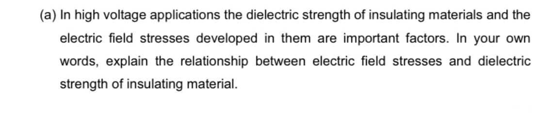 (a) In high voltage applications the dielectric strength of insulating materials and the
electric field stresses developed in them are important factors. In your own
words, explain the relationship between electric field stresses and dielectric
strength of insulating material.
