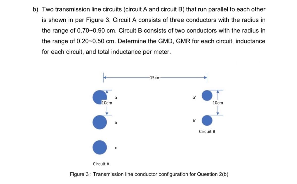 b) Two transmission line circuits (circuit A and circuit B) that run parallel to each other
is shown in per Figure 3. Circuit A consists of three conductors with the radius in
the range of 0.70~0.90 cm. Circuit B consists of two conductors with the radius in
the range of 0.20~0.50 cm. Determine the GMD, GMR for each circuit, inductance
for each circuit, and total inductance per meter.
-15cm
10cm
10сm
b'
b
Circuit B
Circuit A
Figure 3: Transmission line conductor configuration for Question 2(b)
