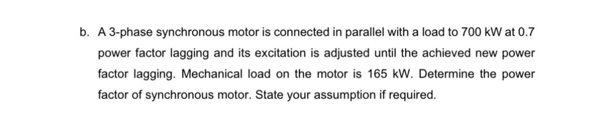 b. A 3-phase synchronous motor is connected in parallel with a load to 700 kW at 0.7
power factor lagging and its excitation is adjusted until the achieved new power
factor lagging. Mechanical load on the motor is 165 kW. Determine the power
factor of synchronous motor. State your assumption if required.
