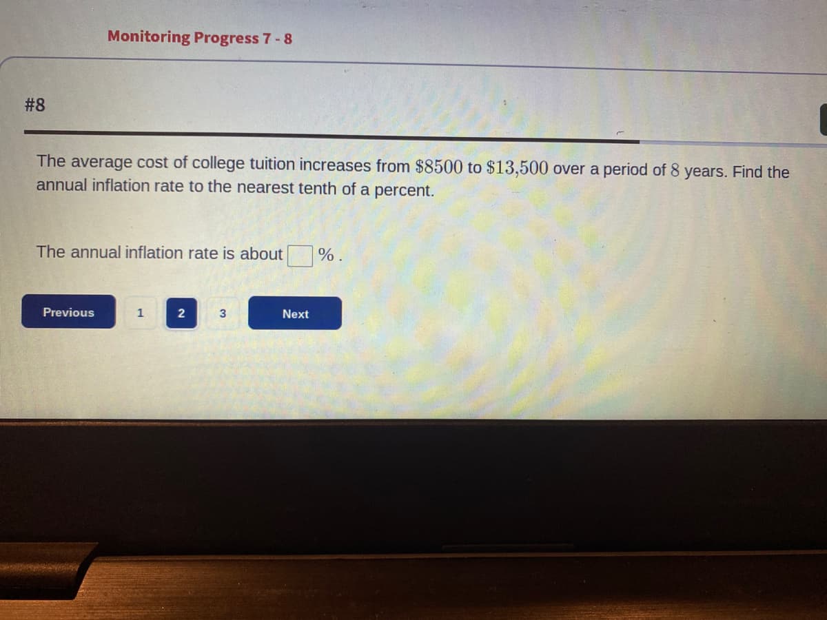 #8
Monitoring Progress 7-8
The average cost of college tuition increases from $8500 to $13,500 over a period of 8 years. Find the
annual inflation rate to the nearest tenth of a percent.
The annual inflation rate is about
Previous
1
2
3
Next
%.