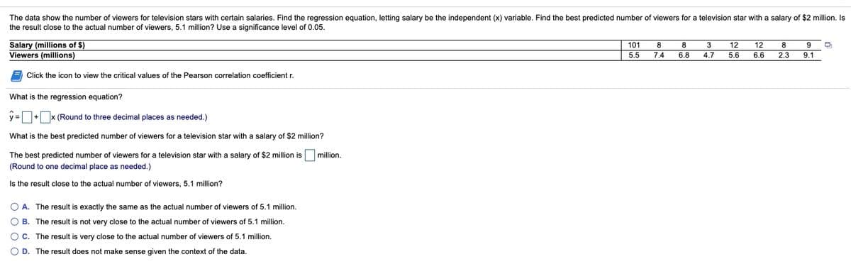 The data show the number of viewers for television stars with certain salaries. Find the regression equation, letting salary be the independent (x) variable. Find the best predicted number of viewers for a television star with a salary of $2 million. Is
the result close to the actual number of viewers, 5.1 million? Use a significance level of 0.05.
101
Salary (millions of $)
Viewers (millions)
8
8
3
12
12
8
9
5.5
7.4
6.8
4.7
5.6
6.6
2.3
9.1
Click the icon to view the critical values of the Pearson correlation coefficient r.
What is the regression equation?
y = + x (Round to three decimal places as needed.)
What is the best predicted number of viewers for a television star with a salary of $2 million?
The best predicted number of viewers for a television star with a salary of $2 million is
million.
(Round to one decimal place as needed.)
Is the result close to the actual number of viewers, 5.1 million?
O A. The result is exactly the same as the actual number of viewers of 5.1 million.
O B. The result is not very close to the actual number of viewers of 5.1 million.
O C. The result is very close to the actual number of viewers of 5.1 million.
O D. The result does not make sense given the context of the data.
