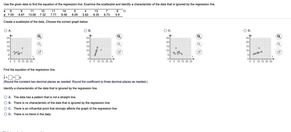 Use the given data to find the equation of the regression line. Examine the scatterplot and identify a characteristic of the data that is ignored by the regression line.
9
9
11
10
14
4
13
8.35
11
5
7
6
y 7.59
6.87 13.06 7.32 7.77
8.58
6.09
5.62
6.73
5.9
Create a scatterplot of the data. Choose the correct graph below.
O A.
OB.
Oc.
OD.
Ay
25-
Q
Ay
25-
25-
25-
20-
20
20
20
15
10
155
155
15
105
10
105
53
52
55
0-
0-
0-
Ó 5 10 15 20 25
ó 5 10 15 20 25
Ó 5 10 15 20 25
0-
O 5 10 15 20 25
Find the equation of the regression line.
(Round the constant two decimal places as needed. Round the coefficient to three decimal places as needed.)
Identify a characteristic of the data that is ignored by the regression line.
O A. The data has a pattern that is not a straight line.
O B. There is no characteristic of the data that is ignored by the regression line.
OC. There is an influential point that strongly affects the graph of the regression line.
O D. There is no trend in the data.
