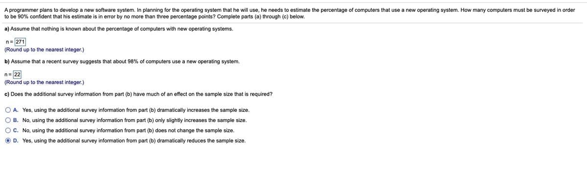 A programmer plans to develop a new software system. In planning for the operating system that he will use, he needs to estimate the percentage of computers that use a new operating system. How many computers must be surveyed in order
to be 90% confident that his estimate is in error by no more than three percentage points? Complete parts (a) through (c) below.
a) Assume that nothing is known about the percentage of computers with new operating systems.
n= 271
(Round up to the nearest integer.)
b) Assume that a recent survey suggests that about 98% of computers use a new operating system.
n= 22
(Round up to the nearest integer.)
c) Does the additional survey information from part (b) have much of an effect on the sample size that is required?
O A. Yes, using the additional survey information from part (b) dramatically increases the sample size.
O B. No, using the additional survey information from part (b) only slightly increases the sample size.
O C. No, using the additional survey information from part (b) does not change the sample size.
O D. Yes, using the additional survey information from part (b) dramatically reduces the sample size.
