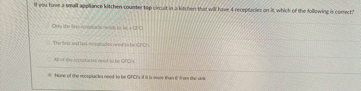 If you have a small appliance kitchen counter top circuit in a kitchen that will have 4 receptacles on it, which of the following is correct?
Only the firstreceptacle needs to be a GFCI
The first and last receptacles need to be GFCI's
All of the receptacles need to be GFCI'S
None of the receptacles need to be GFC's if it is more than 6 from the sink
