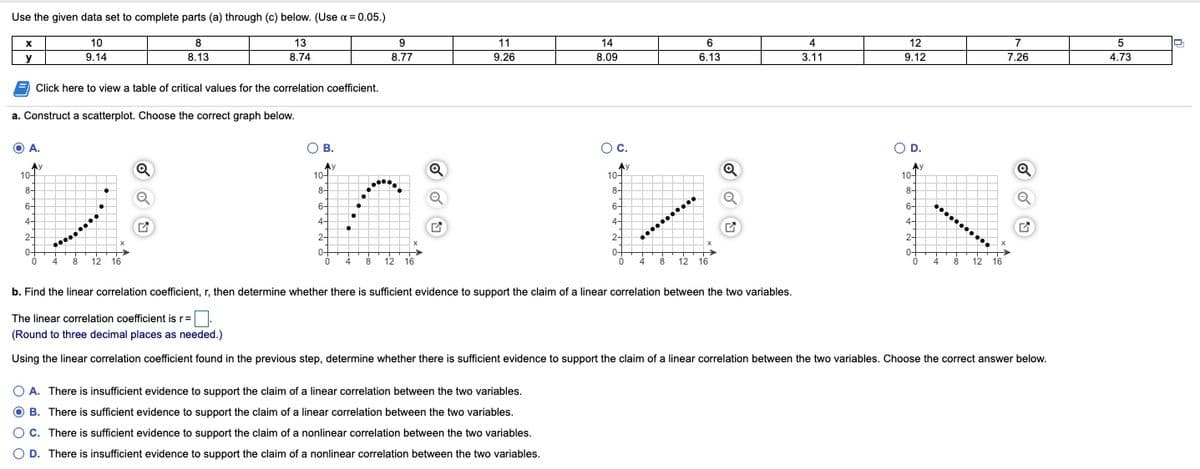 Use the given data set to complete parts (a) through (c) below. (Use a = 0.05.)
%3D
10
8
13
11
14
6
4
12
7
5
y
9.14
8.13
8.74
8.77
9.26
8.09
6.13
3.11
9.12
7.26
4.73
Click here to view a table of critical values for the correlation coefficient.
a. Construct a scatterplot. Choose the correct graph below.
O A.
OB.
О в.
Oc.
OD.
O D.
Ay
10-
Q
Ay
10-
Ay
10-
10-
8-
8-
8-
8-
........
X
6-
6-
6-
6-
........
4-
4-
4-
4-
2-
2-
2-
2-
0-
0-
0+
0-
4 8 12 16
12 16
12 16
12 16
4
8
4
8
b. Find the linear correlation coefficient, r, then determine whether there is sufficient evidence to support the claim of a linear correlation between the two variables.
The linear correlation coefficient is r=
(Round to three decimal places as needed.)
Using the linear correlation coefficient found in the previous step, determine whether there is sufficient evidence to support the claim of a linear correlation between the two variables. Choose the correct answer below.
O A. There is insufficient evidence to support the claim of a linear correlation between the two variables.
O B. There is sufficient evidence to support the claim of a linear correlation between the two variables.
O C. There is sufficient evidence to support the claim of a nonlinear correlation between the two variables.
O D. There is insufficient evidence to support the claim of a nonlinear correlation between the two variables.
