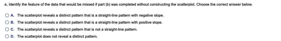 c. Identify the feature of the data that would be missed if part (b) was completed without constructing the scatterplot. Choose the correct answer below.
A. The scatterplot reveals a distinct pattern that is a straight-line pattern with negative slope.
O B. The scatterplot reveals a distinct pattern that is a straight-line pattern with positive slope.
C. The scatterplot reveals a distinct pattern that is not a straight-line pattern.
O D. The scatterplot does not reveal a distinct pattern.
