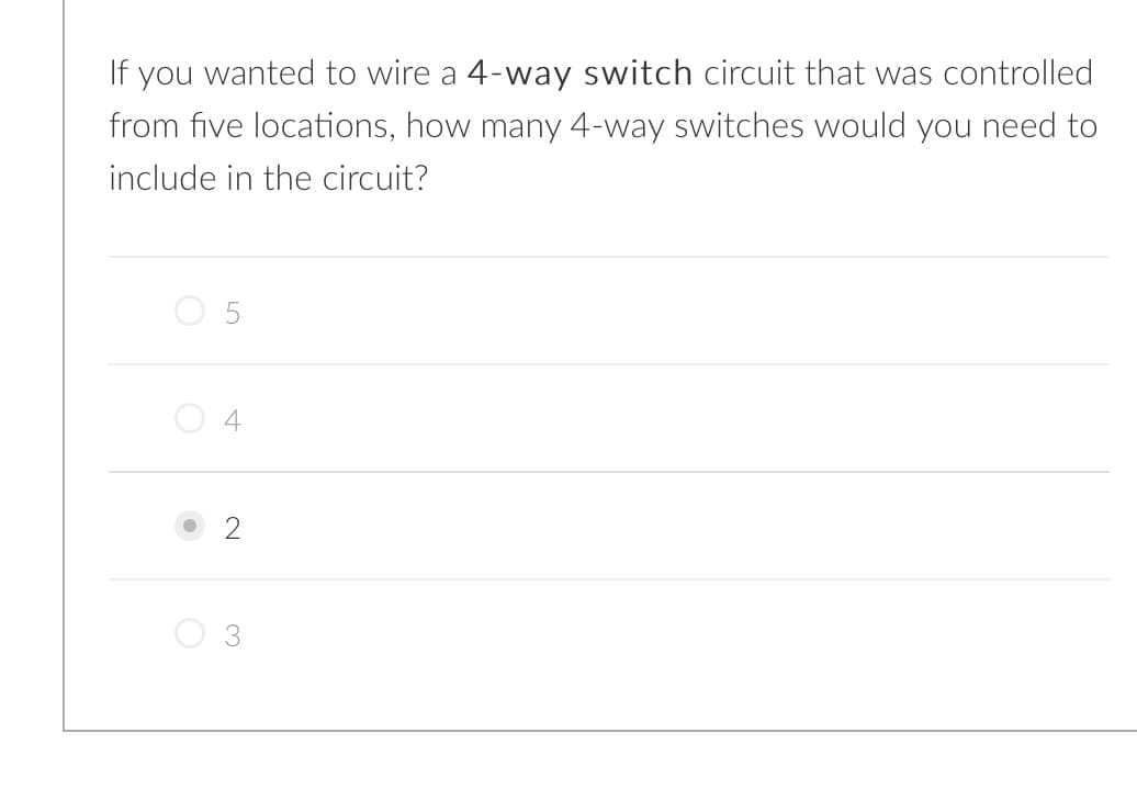 If you wanted to wire a 4-way switch circuit that was controlled
from five locations, how many 4-way switches would you need to
include in the circuit?
O 5
O 4
2
3.
