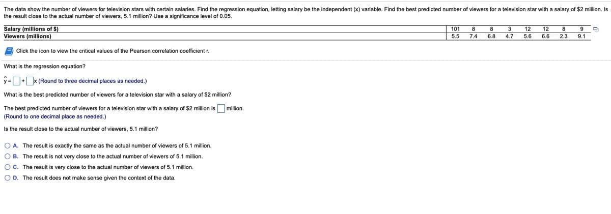 The data show the number of viewers for television stars with certain salaries. Find the regression equation, letting salary be the independent (x) variable. Find the best predicted number of viewers for a television star with a salary of $2 million. Is
the result close to the actual number of viewers, 5.1 million? Use a significance level of 0.05.
Salary (millions of $)
Viewers (millions)
101
8
8
3
12
12
8
5.5
7.4
6.8
4.7
5.6
6.6
2.3
9.1
Click the icon to view the critical values of the Pearson correlation coefficient r.
What is the regression equation?
y=+x (Round to three decimal places as needed.)
What is the best predicted number of viewers for a television star with a salary of $2 million?
The best predicted number of viewers for a television star with a salary of $2 million is
million.
(Round to one decimal place as needed.)
Is the result close to the actual number of viewers, 5.1 million?
O A. The result is exactly the same as the actual number of viewers of 5.1 million.
O B. The result is not very close to the actual number of viewers of 5.1 million.
O C. The result is very close to the actual number of viewers of 5.1 million.
O D. The result does not make sense given the context of the data.
