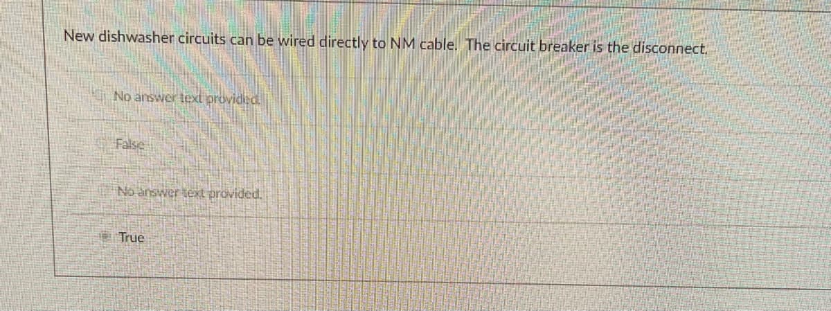 New dishwasher circuits can be wired directly to NM cable. The circuit breaker is the disconnect.
No answer text provided.
OFalse
No answer text provided.
O True
