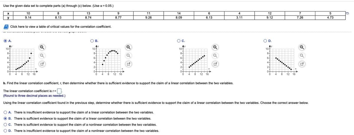 Use the given data set to complete parts (a) through (c) below. (Use a = 0.05.)
10
8
13
11
14
6
4
12
y
9.14
8.13
8.74
8.77
9.26
8.09
6.13
3.11
9.12
7.26
4.73
Click here to view a table of critical values for the correlation coefficient.
OA.
OB.
O B.
Oc.
OD.
Ay
10-
Ay
10-
Ay
10-
Ay
10-
8-
8-
8-
8-
6-
6-
6-
6-
4-
4-
4-
4-
...
2-
2-
2-
.........
2-
0-
12 16
12 16
12 16
12 16
8
4
8
4
8.
b. Find the linear correlation coefficient, r, then determine whether there is sufficient evidence to support the claim of a linear correlation between the two variables.
The linear correlation coefficient is r=.
(Round to three decimal places as needed.)
Using the linear correlation coefficient found in the previous step, determine whether there is sufficient evidence to support the claim of a linear correlation between the two variables. Choose the correct answer below.
O A. There is insufficient evidence to support the claim of a linear correlation between the two variables.
O B. There is sufficient evidence to support the claim of a linear correlation between the two variables.
O C. There is sufficient evidence to support the claim of a nonlinear correlation between the two variables.
O D. There is insufficient evidence to support the claim of a nonlinear correlation between the two variables.
