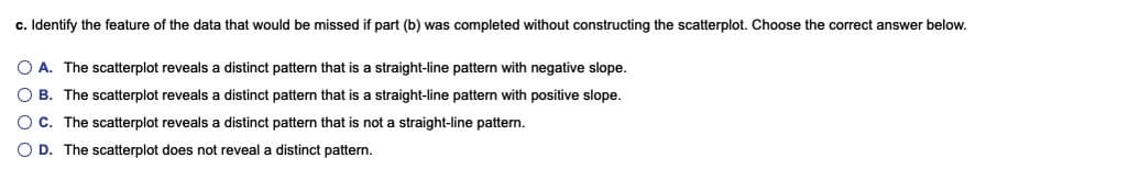 c. Identify the feature of the data that would be missed if part (b) was completed without constructing the scatterplot. Choose the correct answer below.
O A. The scatterplot reveals a distinct pattern that is a straight-line pattern with negative slope.
O B. The scatterplot reveals a distinct pattern that is a straight-line pattern with positive slope.
OC. The scatterplot reveals a distinct pattern that is not a straight-line pattern.
O D. The scatterplot does not reveal a distinct pattern.
