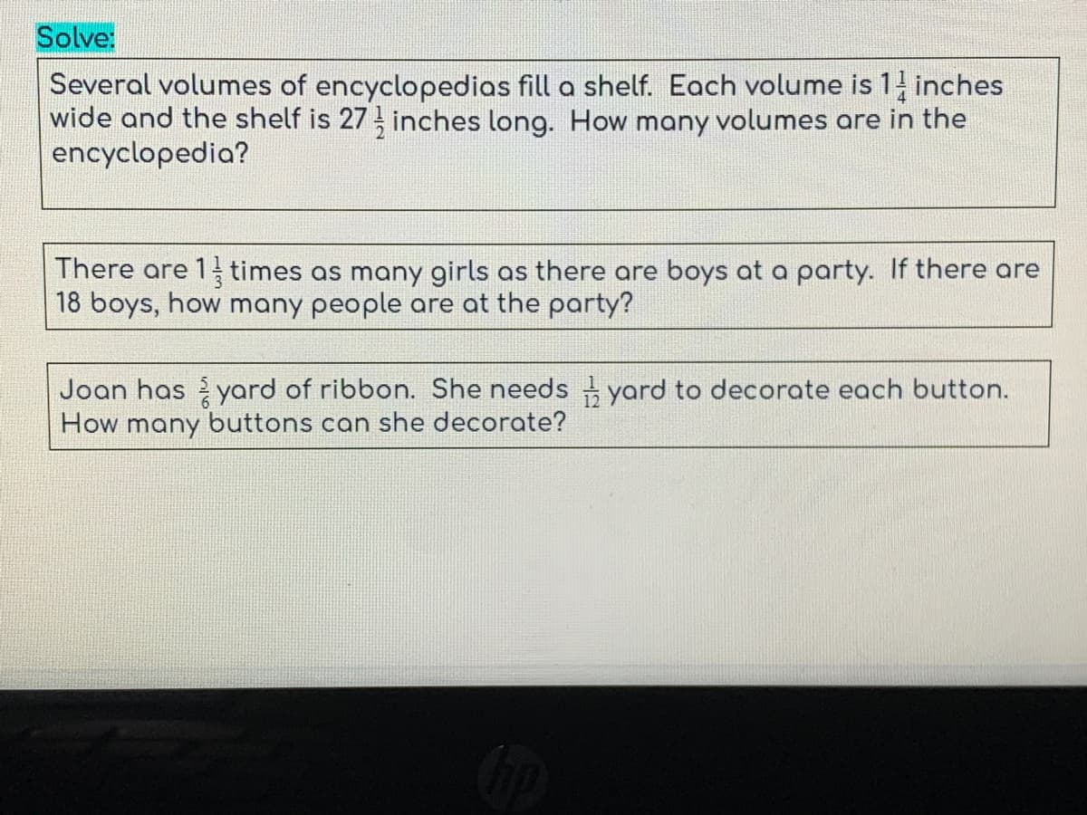 Solve:
Several volumes of encyclopedias fill a shelf. Each volume is 1 inches
wide and the shelf is 27 inches long. How many volumes are in the
encyclopedia?
There are 1 times as many girls as there are boys at a party. If there are
18 boys, how many people are at the party?
Joan has yard of ribbon. She needs yard to decorate each button.
How many buttons can she decorate?
