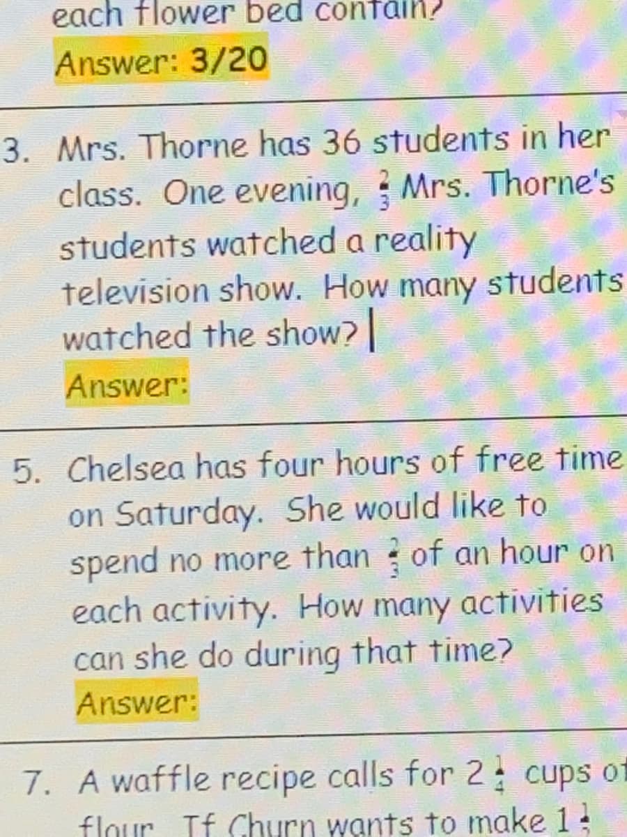 each flower bed confain?
Answer: 3/20
3. Mrs. Thorne has 36 students in her
class. One evening, ? Mrs. Thorne's
students watched a reality
television show. How many students
watched the show?
Answer:
5. Chelsea has four hours of free time
on Saturday. She would like to
spend no more than of an hour on
each activity. How many activities
can she do during that time?
Answer:
7. A waffle recipe calls for 2; cups of
flour If Churn wants to make 1
