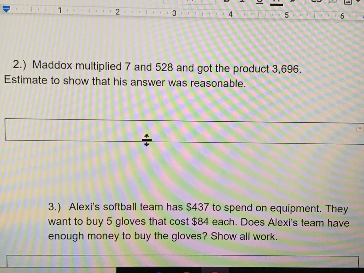 1
I 3 1 I I
1 4 I 5
6.
2.) Maddox multiplied 7 and 528 and got the product 3,696.
Estimate to show that his answer was reasonable.
3.) Alexi's softball team has $437 to spend on equipment. They
want to buy 5 gloves that cost $84 each. Does Alexi's team have
enough money to buy the gloves? Show all work.
