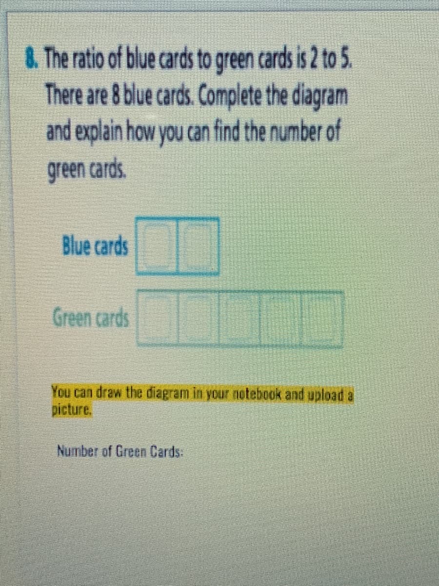 4 The ratio of blue cards to green cards is 2 to 5.
There are 8 blue cards. Complete the diagram
and explain how you can find the number of
green cards.
Blue cards
Green cards
You can draw the diagram in your netebook and upload a
picture
Number of Green Cards
