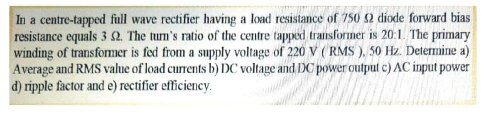 In a centre-tapped full wave rectifier having a load resistance
resistance equals 3 2. The turn's ratio of the centre tapped transformer is 20:1. The primary
winding of transformer is fed from a supply voltage of 220 V (RMS ), 50 Hz. Determine a)
Average and RMS value of load currents b) DC voltage and DC power output c) AC input power
d) ripple factor and e) rectifier efficiency.
750 52 diode forward bias
