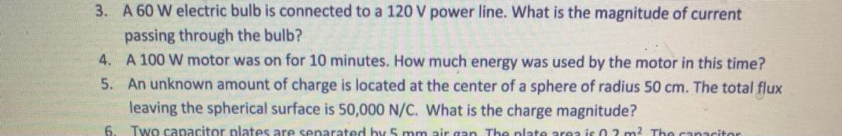 3. A 60 W electric bulb is connected to a 120 V power line. What is the magnitude of current
passing through the bulb?
4. A 100 W motor was on for 10 minutes. How much energy was used by the motor in this time?
5. An unknown amount of charge is located at the center of a sphere of radius 50 cm. The total flux
leaving the spherical surface is 50,000 N/C. What is the charge magnitude?
6.
Two capacitor plates are separated by 5 mm air gan The plate area is 0 2 m2 The canacitor
