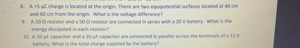 8. A+5 µC charge is located at the origin. There are two equipotential surfaces located at 40 cm
and 60 cm from the origin. What is the voltage difference?
9. A 10 Q resistor and a 50 0 resistor are connected in series with a 20 V battery. What is the
energy dissipated in each resistor?
10. A 10 µF capacitor and a 20 µF capacitor are connected in parallel across the terminals of a 12 V
battery. What is the total charge supplied by the battery?
