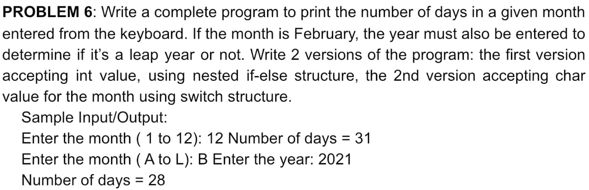 PROBLEM 6: Write a complete program to print the number of days in a given month
entered from the keyboard. If the month is February, the year must also be entered to
determine if it's a leap year or not. Write 2 versions of the program: the first version
accepting int value, using nested if-else structure, the 2nd version accepting char
value for the month using switch structure.
Sample Input/Output:
Enter the month ( 1 to 12): 12 Number of days = 31
Enter the month (A to L): B Enter the year: 2021
Number of days = 28
