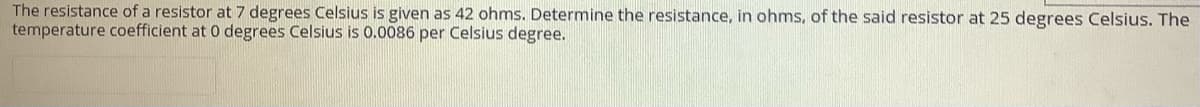 The resistance of a resistor at 7 degrees Celsius is given as 42 ohms. Determine the resistance, in ohms, of the said resistor at 25 degrees Celsius. The
temperature coefficient at 0 degrees Celsius is 0.0086 per Celsius degree.
