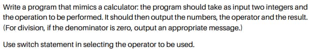 Write a program that mimics a calculator: the program should take as input two integers and
the operation to be performed. It should then output the numbers, the operator and the result.
(For division, if the denominator is zero, output an appropriate message.)
Use switch statement in selecting the operator to be used.
