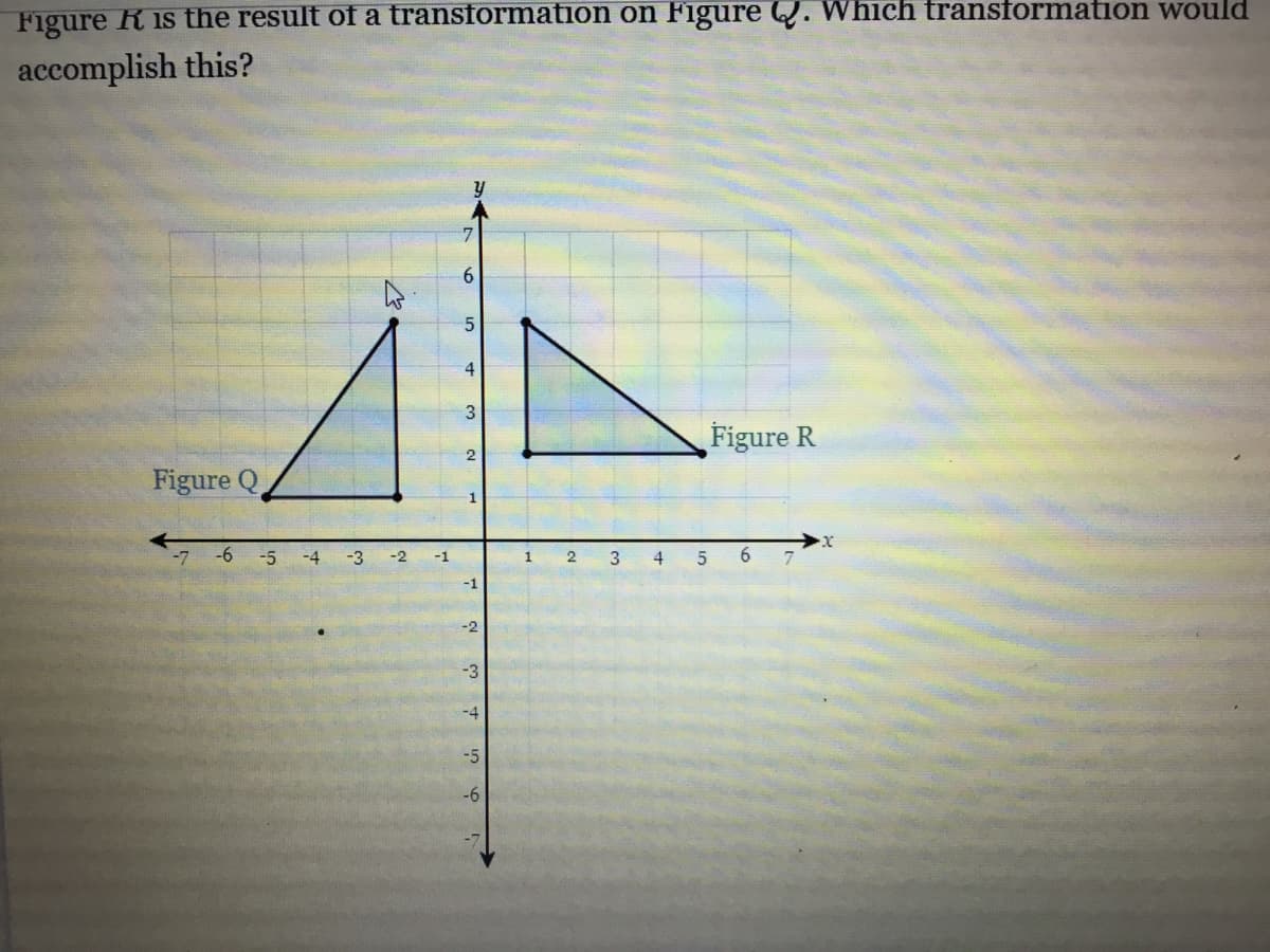 Figure R is the result of a transformation on Figure Q. Which transformation would
accomplish this?
6.
4
3
Figure R
Figure Q
-7
-6
-5
-4
-3
4
6.
7
