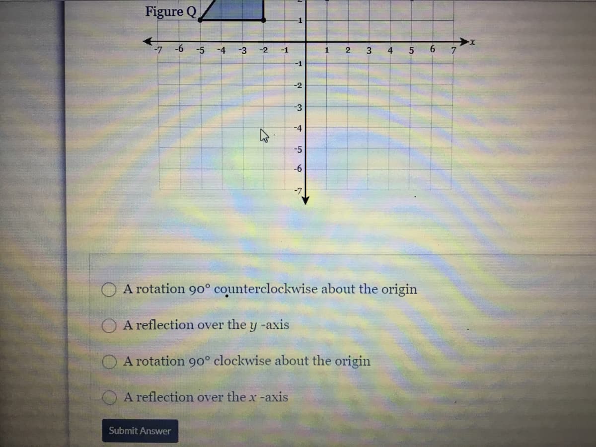 Figure Q
-1
-7 -6
-5
-4
-3
-2
-1
1
2
-1
-2
-3
-4
-5
-6
O A rotation 90° counterclockwise about the origin
A reflection over the y -axis
A rotation 90° clockwise about the origin
A reflection over the x -axis
Submit Answer
6
4.
