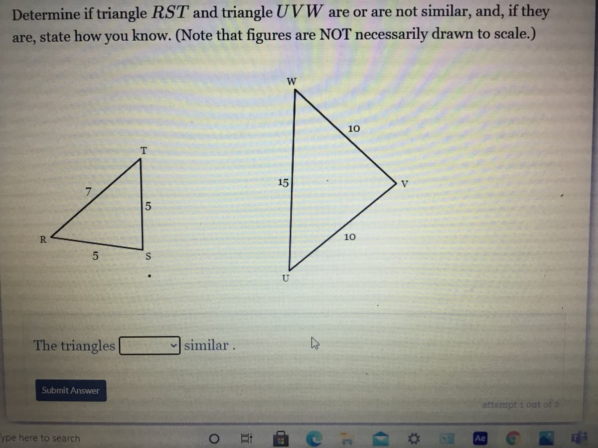**Problem Statement:**
Determine if triangle \( RST \) and triangle \( UVW \) are or are not similar, and, if they are, state how you know. (Note that figures are NOT necessarily drawn to scale.)

**Diagrams:**
- **Triangle \( RST \)**
  - Side \( RT \): 7 units
  - Side \( TS \): 5 units
  - Side \( RS \): 5 units

- **Triangle \( UVW \)**
  - Side \( UW \): 10 units
  - Side \( WV \): 10 units
  - Side \( UV \): 15 units

**Question:**
The triangles ____ similar.

**Options:**
- Are
- Are not

**Instruction to Submit Answer:**
A button labeled "Submit Answer" is provided for submitting the answer.

**Detailed Explanation:**
To determine if triangles \( RST \) and \( UVW \) are similar, we compare their corresponding sides. Triangles are similar if their corresponding side lengths are proportional.

For Triangle \( RST \):
- \( RT = 7 \)
- \( TS = 5 \)
- \( RS = 5 \)

For Triangle \( UVW \):
- \( UW = 10 \)
- \( WV = 10 \)
- \( UV = 15 \)

Checking the ratios of the corresponding sides:
- \( \frac{RT}{UW} = \frac{7}{10} \)
- \( \frac{TS}{WV} = \frac{5}{10} = \frac{1}{2} \)
- \( \frac{RS}{UV} = \frac{5}{15} = \frac{1}{3} \)

Since the ratios are not all equal, the triangles \( RST \) and \( UVW \) are **not similar**. 

**Answer:**
The triangles are not similar.