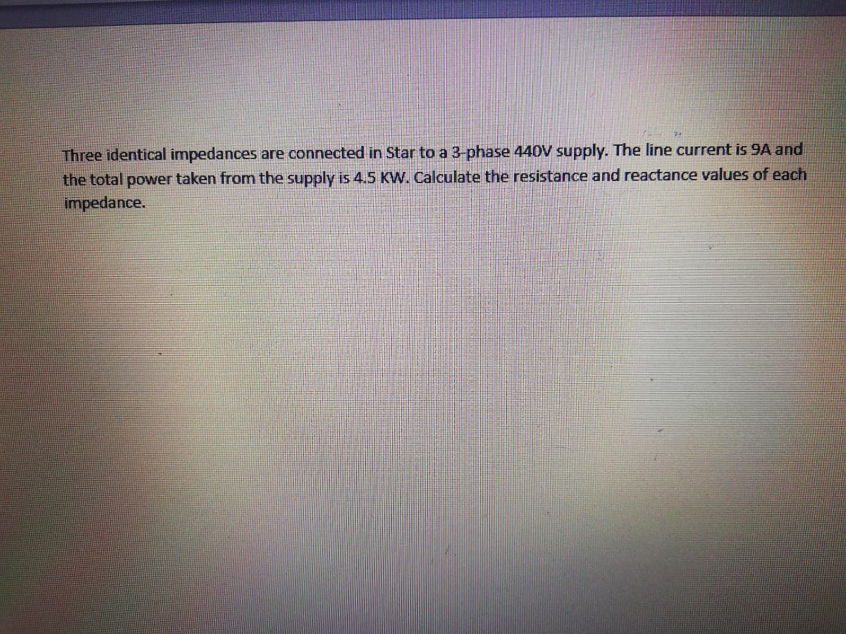 Three identical impedances are connected in Star to a 3 phase 440V supply. The line current is 9A and
the total power taken from the supply is 4.5 KW. Calculate the resistance and reactance values of each
impedance.
