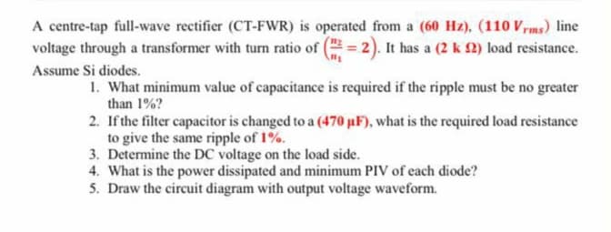 A centre-tap full-wave rectifier (CT-FWR) is operated from a (60 Hz), (110 Vrms) line
voltage through a transformer with turn ratio of ( = 2). It has a (2 k 2) load resistance.
Assume Si diodes.
1. What minimum value of capacitance is required if the ripple must be no greater
than 1%?
2. If the filter capacitor is changed to a (470 µF), what is the required load resistance
to give the same ripple of 1%.
3. Determine the DC voltage on the load side.
4. What is the power dissipated and minimum PIV of each diode?
5. Draw the circuit diagram with output voltage waveform.
