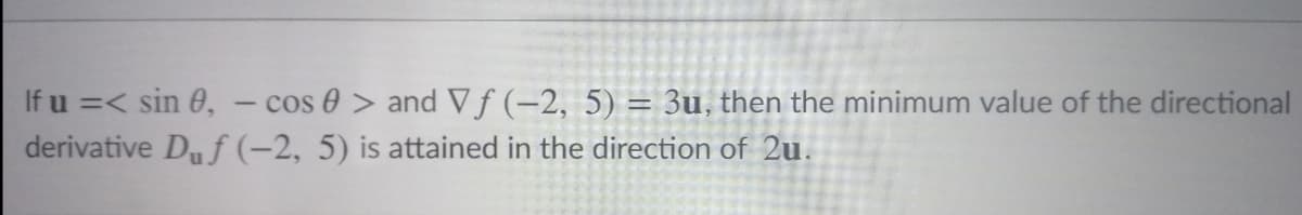 If u =< sin 0, - cos 0 > and Vf (-2, 5) = 3u, then the minimum value of the directional
derivative Duf (-2, 5) is attained in the direction of 2u.
