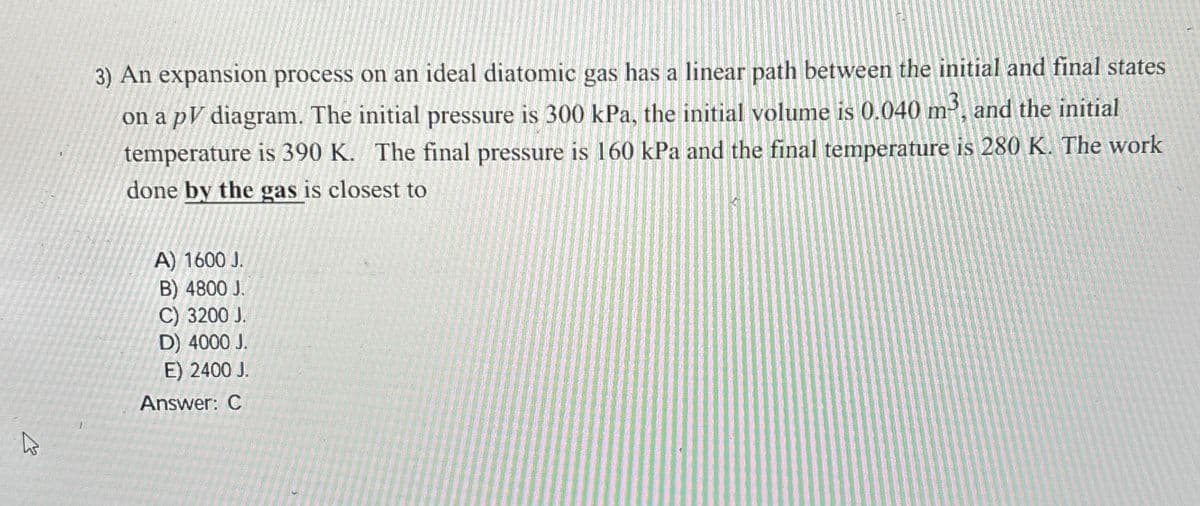 3) An expansion process on an ideal diatomic gas has a linear path between the initial and final states
on a pV diagram. The initial pressure is 300 kPa, the initial volume is 0.040 m3, and the initial
temperature is 390 K. The final pressure is 160 kPa and the final temperature is 280 K. The work
done by the gas is closest to
A) 1600 J.
B) 4800 J.
C) 3200 J.
D) 4000 J.
E) 2400 J.
Answer: C
13