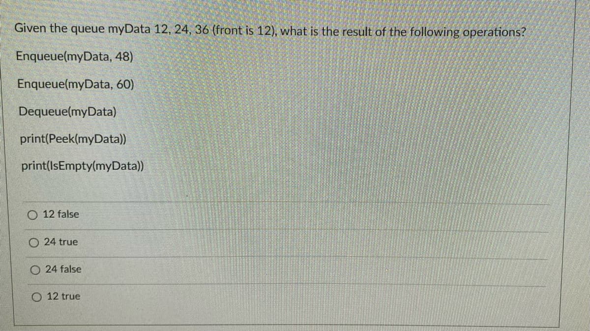 Given the queue myData 12, 24, 36 (front is 12), what is the result of the following operations?
Enqueue(myData, 48)
Enqueue(myData, 60)
Dequeue(myData)
print(Peek(myData))
print(IsEmpty(myData))
O 12 false
24 true
O 24 false
O 12 true
