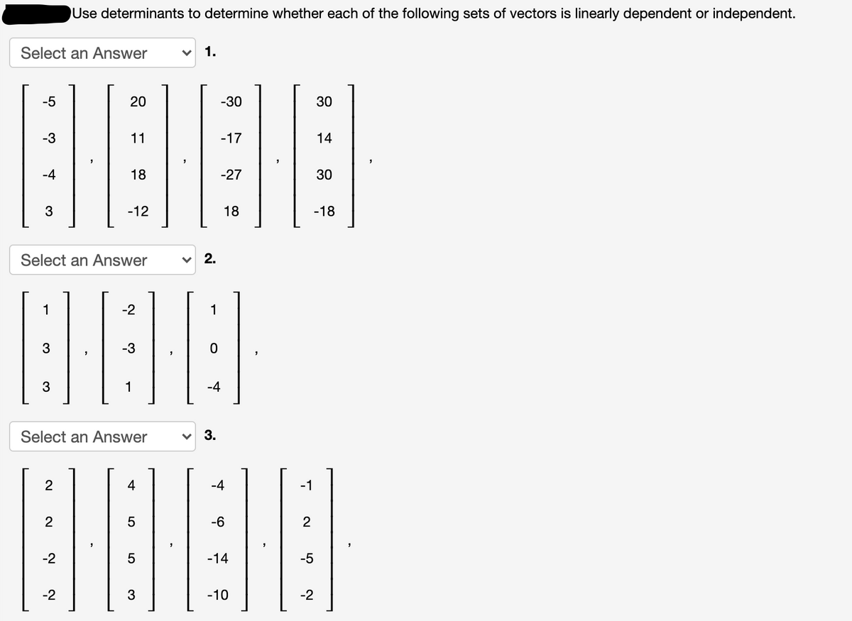 Use determinants to determine whether each of the following sets of vectors is linearly dependent or independent.
Select an Answer
-5
20
-30
30
-3
11
-17
14
-4
18
-27
30
3
-12
18
-18
Select an Answer
v 2.
1
-2
1
3
-3
3
1
-4
Select an Answer
3.
4
-4
-1
2
-6
-2
-14
-5
-2
3
-10
-2
