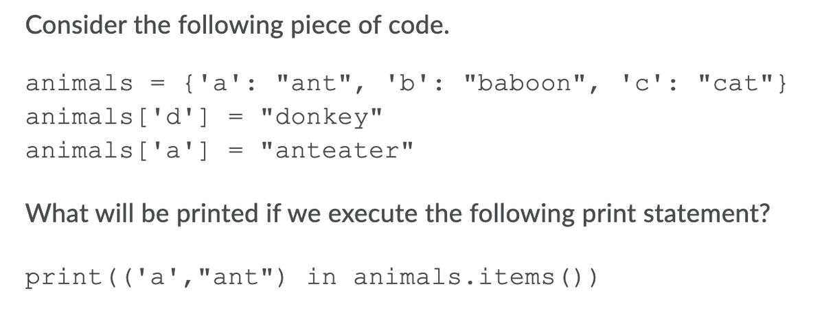 Consider the following piece of code.
animals
{ 'a': "ant", 'b': "baboon", 'c': "cat"}
animals['d']
"donkey"
animals['a']
"anteater"
What will be printed if we execute the following print statement?
print(('a',"ant") in animals.items())
