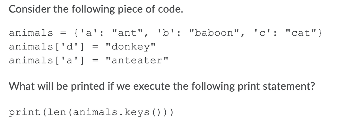 Consider the following piece of code.
animals
{'a': "ant", 'b': "baboon", 'c': "cat"}
animals['d'] = "donkey"
animals['a']
"anteater"
What will be printed if we execute the following print statement?
print(len (animals.keys ()))
